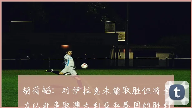 胡荷韬：对伊拉克未能取胜但将全力以赴争取澳大利亚和泰国的胜利