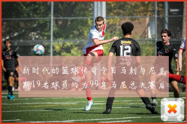 新时代的篮球传奇今日马刺与尼克斯19名球员均为99年马尼总决赛后出生
