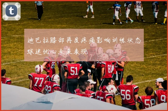 迪巴拉膝部再度疼痛影响训练状态球迷忧心未来表现
