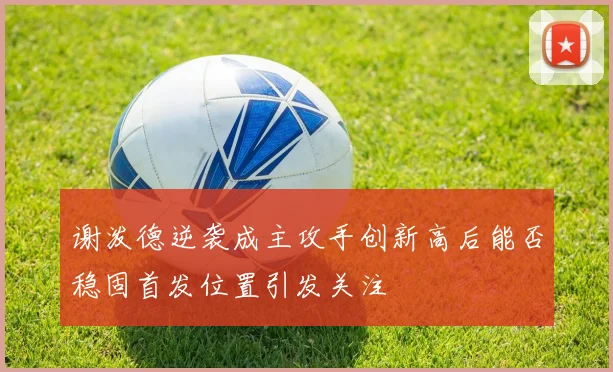 谢泼德逆袭成主攻手创新高后能否稳固首发位置引发关注