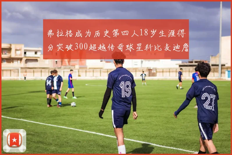 弗拉格成为历史第四人18岁生涯得分突破300超越传奇球星科比麦迪詹姆斯
