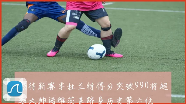 期待新赛季杜兰特得分突破990将超越大帅诺维茨基跻身历史第六位