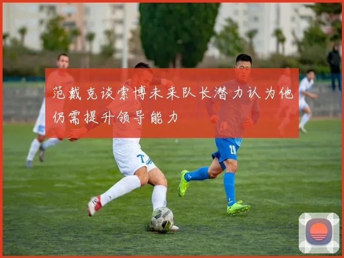 范戴克谈索博未来队长潜力认为他仍需提升领导能力