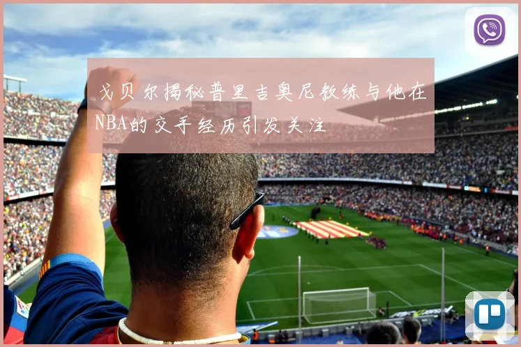 戈贝尔揭秘普里吉奥尼教练与他在NBA的交手经历引发关注