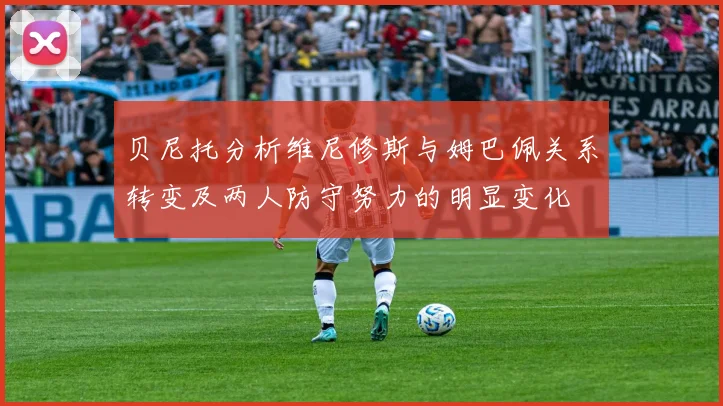 贝尼托分析维尼修斯与姆巴佩关系转变及两人防守努力的明显变化