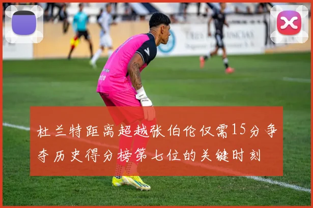 杜兰特距离超越张伯伦仅需15分争夺历史得分榜第七位的关键时刻