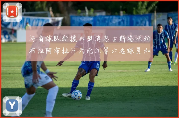 河南球队新援加盟消息古斯塔沃姆布拉阿布拉汗乃比江等六名球员加入