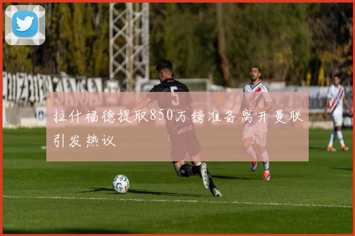 拉什福德提取850万镑准备离开曼联引发热议