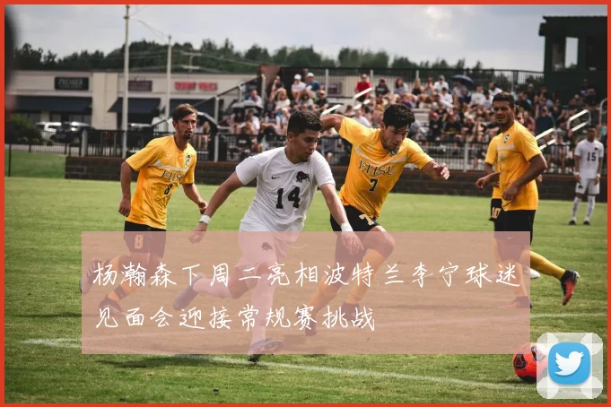 杨瀚森下周二亮相波特兰李宁球迷见面会迎接常规赛挑战