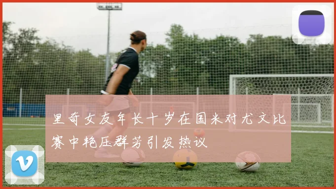 里奇女友年长十岁在国米对尤文比赛中艳压群芳引发热议