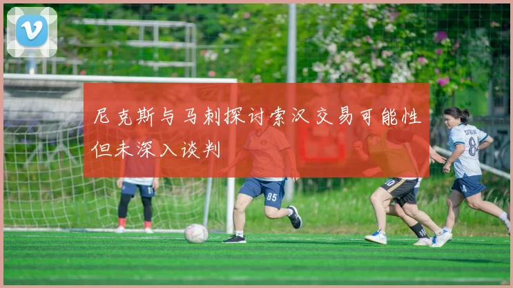 尼克斯与马刺探讨索汉交易可能性但未深入谈判
