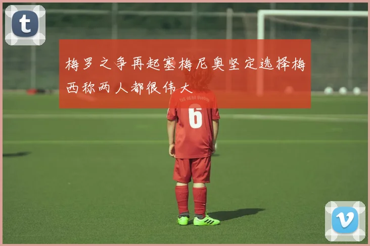 梅罗之争再起塞梅尼奥坚定选择梅西称两人都很伟大