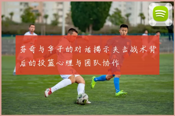 芬奇与华子的对话揭示夹击战术背后的投篮心理与团队协作