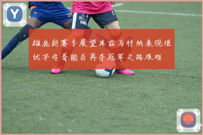 雄鹿新赛季展望库兹马特纳表现堪忧字母哥能否再夺冠军之路艰难