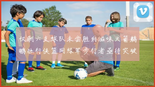 仅剩六支球队未尝胜利滋味火箭鹈鹕独行侠篮网绿军步行者亟待突破困境
