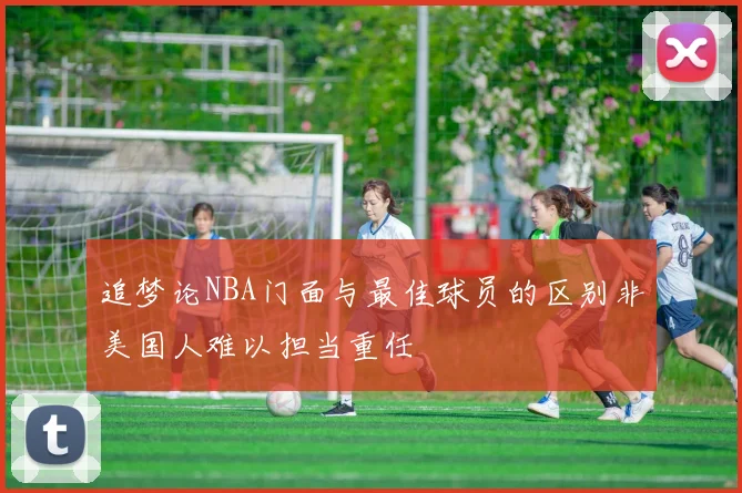 追梦论NBA门面与最佳球员的区别非美国人难以担当重任
