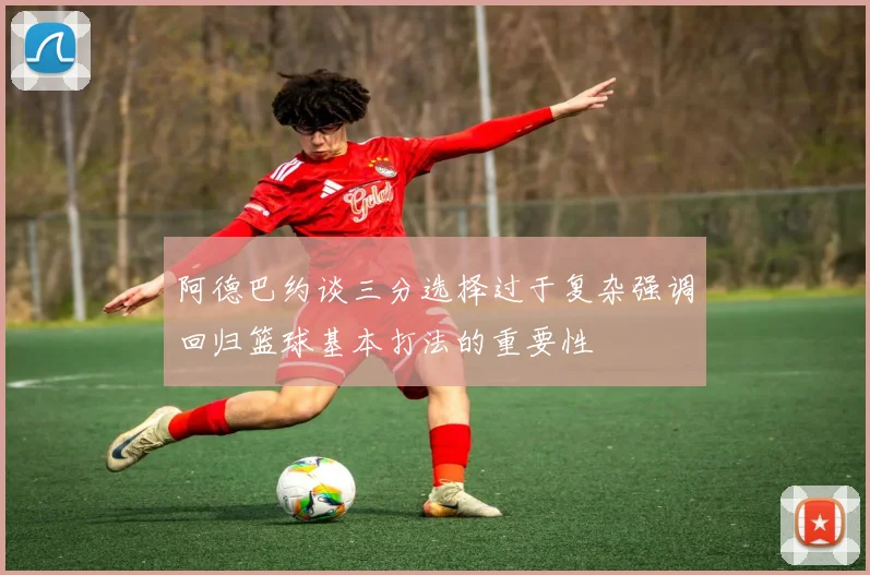 阿德巴约谈三分选择过于复杂强调回归篮球基本打法的重要性