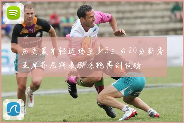 历史最年轻连场至少5三分20分新秀亚库乔尼斯表现惊艳再创佳绩