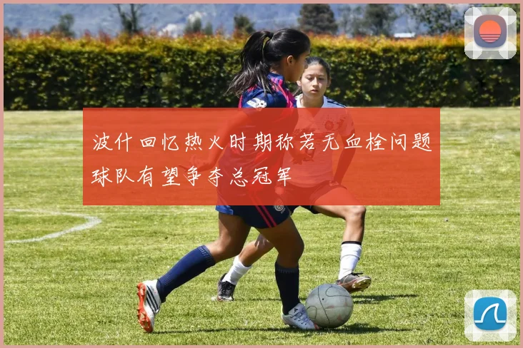 波什回忆热火时期称若无血栓问题球队有望争夺总冠军