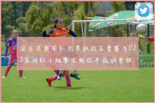 安东尼奥率队无畏挑战亚青赛与U23亚洲杯小组赛末轮双平成功晋级