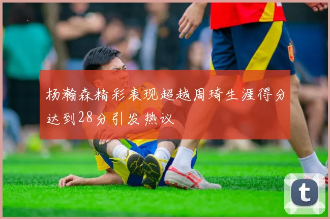 杨瀚森精彩表现超越周琦生涯得分达到28分引发热议