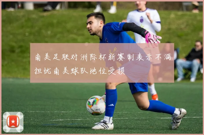 南美足联对洲际杯新赛制表示不满担忧南美球队地位受损