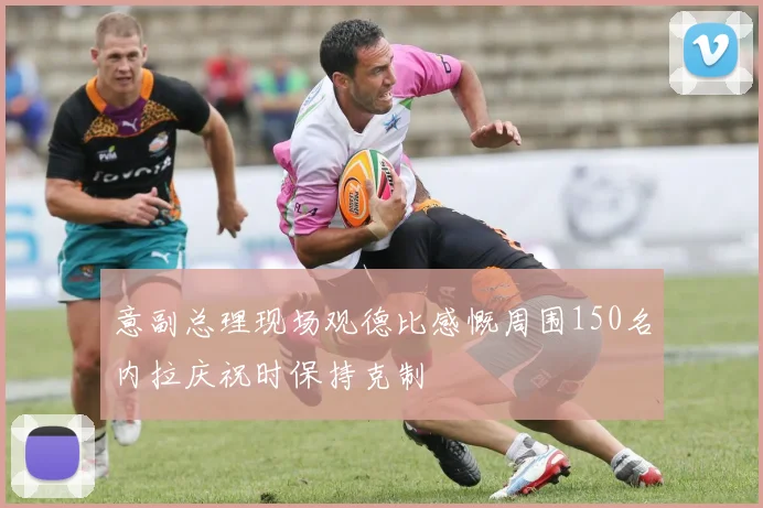 意副总理现场观德比感慨周围150名内拉庆祝时保持克制