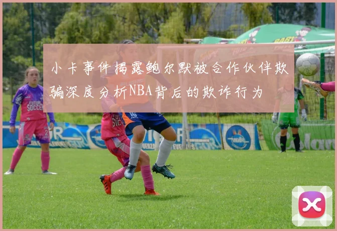 小卡事件揭露鲍尔默被合作伙伴欺骗深度分析NBA背后的欺诈行为