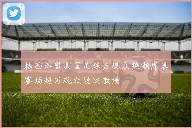 梅西加盟美国足球后观众热潮席卷赛场超万观众场次激增