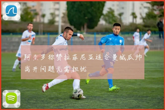 阿圭罗称赞拉菲尼亚适合曼城瓜帅离开问题无需担忧