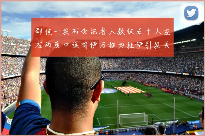 邵佳一发布会记者人数仅五十人左右两度口误将伊万称为杜伊引发关注