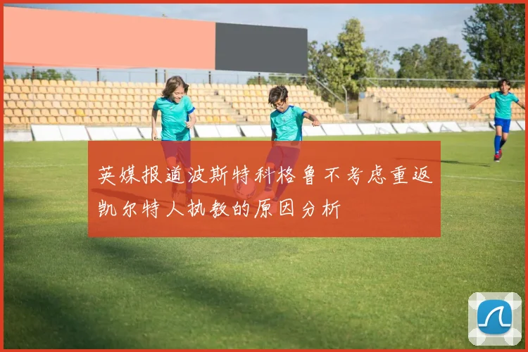 英媒报道波斯特科格鲁不考虑重返凯尔特人执教的原因分析