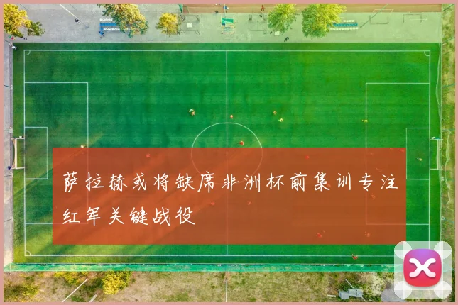 萨拉赫或将缺席非洲杯前集训专注红军关键战役
