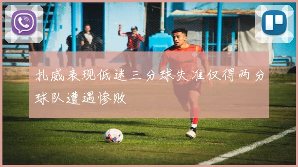 扎威表现低迷三分球失准仅得两分球队遭遇惨败