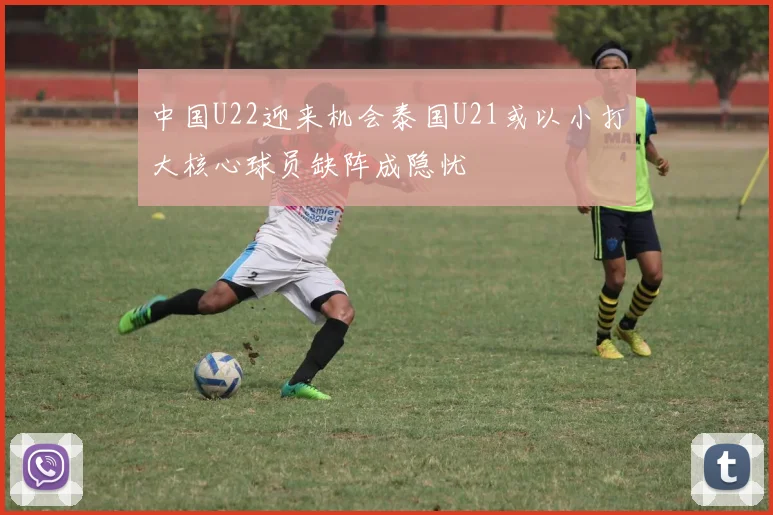 中国U22迎来机会泰国U21或以小打大核心球员缺阵成隐忧