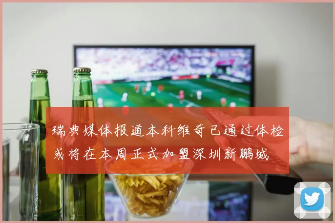 瑞典媒体报道本科维奇已通过体检或将在本周正式加盟深圳新鹏城