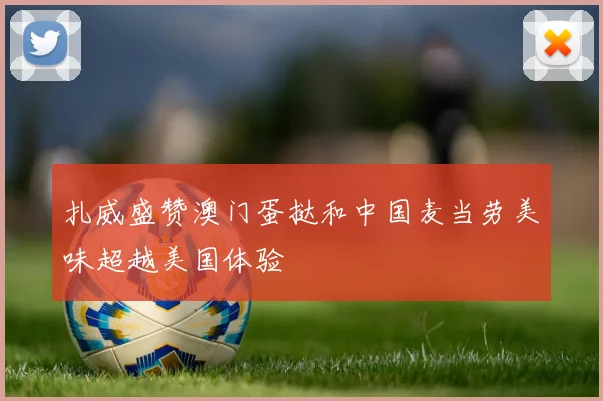 扎威盛赞澳门蛋挞和中国麦当劳美味超越美国体验