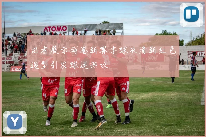 记者展示海港新赛季球衣清新红色造型引发球迷热议