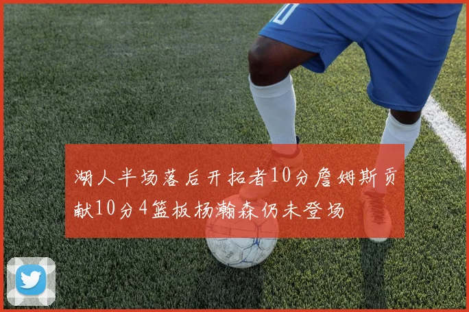 湖人半场落后开拓者10分詹姆斯贡献10分4篮板杨瀚森仍未登场
