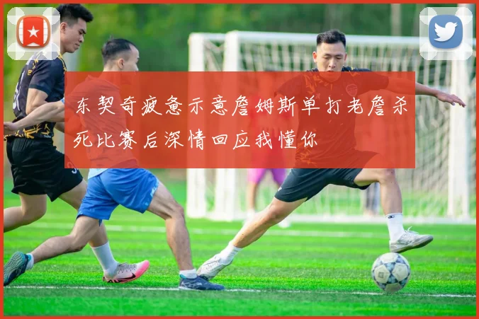 东契奇疲惫示意詹姆斯单打老詹杀死比赛后深情回应我懂你