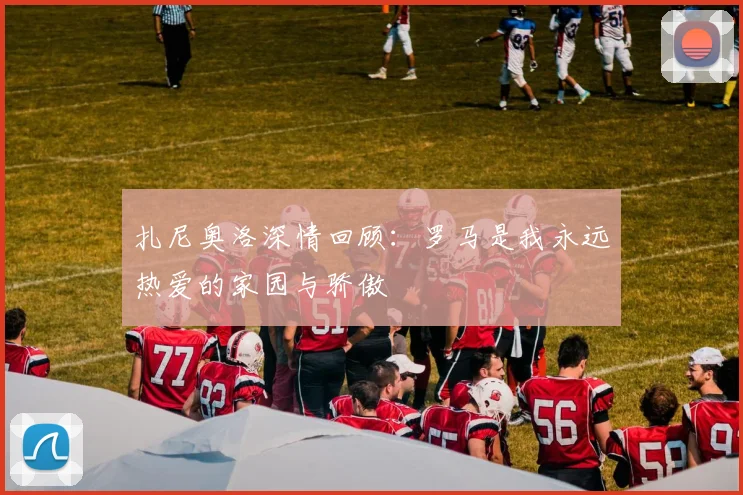 扎尼奥洛深情回顾：罗马是我永远热爱的家园与骄傲