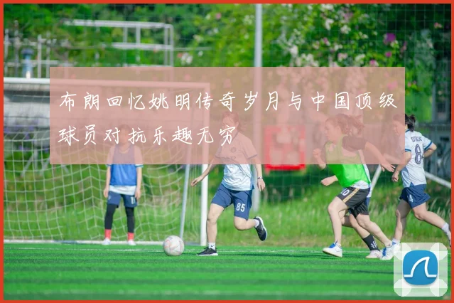 布朗回忆姚明传奇岁月与中国顶级球员对抗乐趣无穷