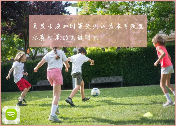 乌度卡谈加时赛失利认为本可改变比赛结果的关键时刻