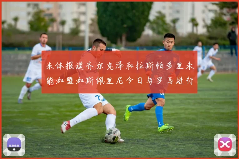 米体报道齐尔克泽和拉斯帕多里未能加盟加斯佩里尼今日与罗马进行会谈