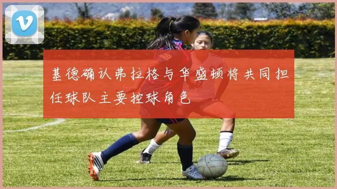 基德确认弗拉格与华盛顿将共同担任球队主要控球角色